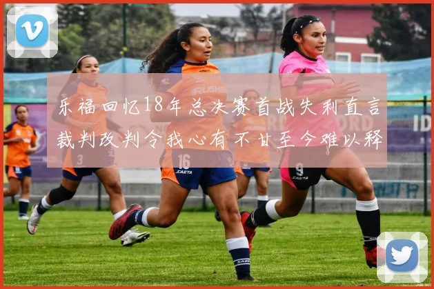 乐福回忆18年总决赛首战失利直言裁判改判令我心有不甘至今难以释怀