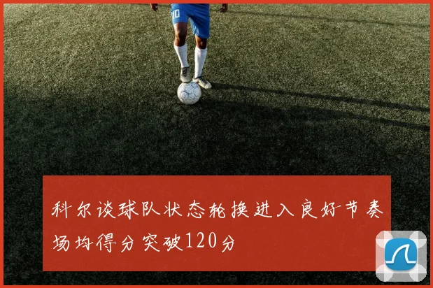 科尔谈球队状态轮换进入良好节奏场均得分突破120分