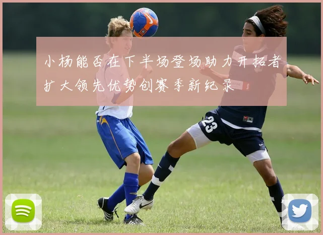 小杨能否在下半场登场助力开拓者扩大领先优势创赛季新纪录