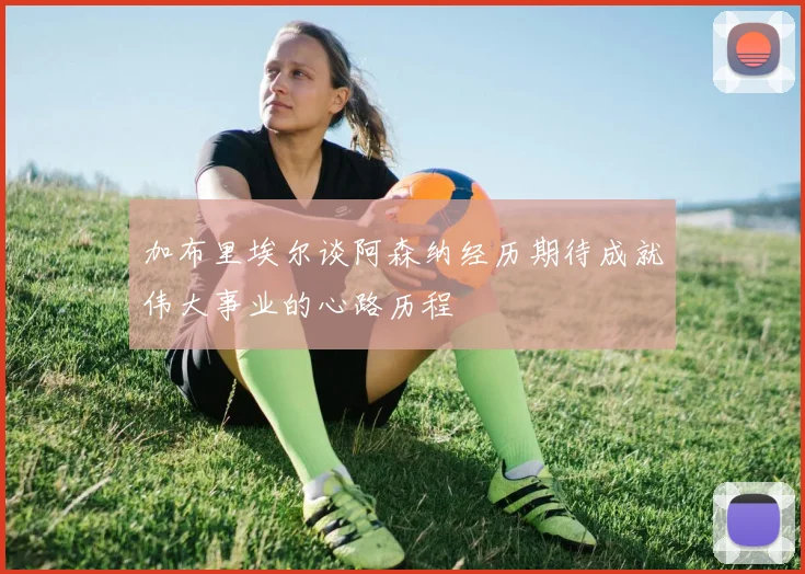 加布里埃尔谈阿森纳经历期待成就伟大事业的心路历程