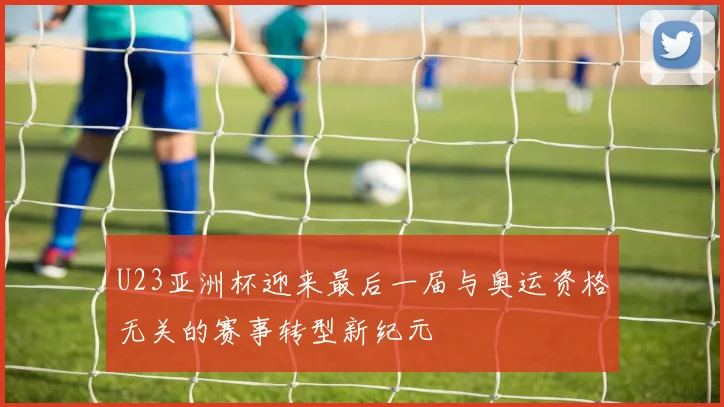 U23亚洲杯迎来最后一届与奥运资格无关的赛事转型新纪元