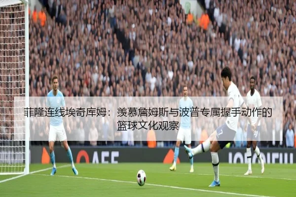 菲隆连线埃奇库姆：羡慕詹姆斯与波普专属握手动作的篮球文化观察（UEFAChampionsLeagueData）